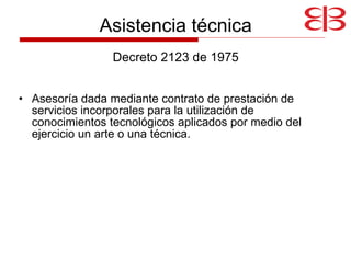 Asistencia técnica Decreto 2123 de 1975 Asesoría dada mediante contrato de prestación de servicios incorporales para la utilización de conocimientos tecnológicos aplicados por medio del ejercicio un arte o una técnica. 
