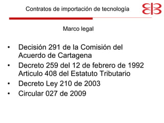 Contratos de importación de tecnología  Marco legal Decisión 291 de la Comisión del Acuerdo de Cartagena Decreto 259 del 12 de febrero de 1992 Articulo 408 del Estatuto Tributario Decreto Ley 210 de 2003 Circular 027 de 2009 