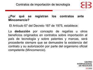 Contratos de importación de tecnología ¿ Por qué se registran los contratos ante  Mincomercio? El Artículo 67 del Decreto 187 de 1975, establece:  La  deducción  por concepto de regalías u otros beneficios originados en contratos sobre importación al país de tecnología y sobre patentes y marcas, será procedente siempre que se demuestre la existencia del contrato y su autorización por parte del organismo oficial competente (Mincomercio).  