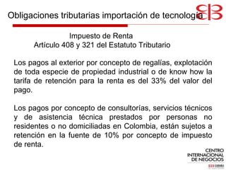 Impuesto de Renta  Artículo 408 y 321 del Estatuto Tributario Los pagos al exterior por concepto de regalías, explotación de toda especie de propiedad industrial o de know how la tarifa de retención para la renta es del 33% del valor del pago.  Los pagos por concepto de consultorías, servicios técnicos y de asistencia técnica prestados por personas no residentes o no domiciliadas en Colombia, están sujetos a retención en la fuente de 10% por concepto de impuesto de renta. Obligaciones tributarias importación de tecnología 