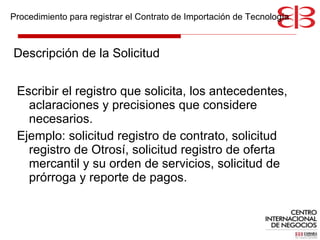 Descripción de la Solicitud Escribir el registro que solicita, los antecedentes, aclaraciones y precisiones que considere necesarios.  Ejemplo: solicitud registro de contrato, solicitud registro de Otrosí, solicitud registro de oferta mercantil y su orden de servicios, solicitud de prórroga y reporte de pagos.  Procedimiento para registrar el Contrato de Importación de Tecnología 