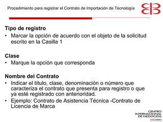 Tipo de registro Marcar la opción de acuerdo con el objeto de la solicitud escrito en la Casilla 1  Clase Marque la opción que corresponda Nombre del Contrato  Indicar el título, clase, denominación o número que caracteriza el contrato que presenta para registro o que ya esté registrado con anterioridad.  Ejemplo: Contrato de Asistencia Técnica -Contrato de Licencia de Marca  Procedimiento para registrar el Contrato de Importación de Tecnología 