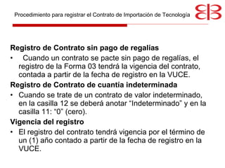 Registro de Contrato sin pago de regalías Cuando un contrato se pacte sin pago de regalías, el registro de la Forma 03 tendrá la vigencia del contrato, contada a partir de la fecha de registro en la VUCE.  Registro de Contrato de cuantía indeterminada Cuando se trate de un contrato de valor indeterminado, en la casilla 12 se deberá anotar “Indeterminado” y en la casilla 11: “0” (cero).  Vigencia del registro El registro del contrato tendrá vigencia por el término de un (1) año contado a partir de la fecha de registro en  la VUCE .  Procedimiento para registrar el Contrato de Importación de Tecnología 