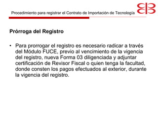 Prórroga del Registro Para prorrogar  el registro es necesario radicar a través del Módulo FUCE, previo al vencimiento de la vigencia del registro, nueva Forma 03 diligenciada y adjuntar certificación de Revisor Fiscal o quien tenga la facultad, donde consten los pagos efectuados al exterior, durante la vigencia del registro.  Procedimiento para registrar el Contrato de Importación de Tecnología 