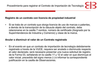 Registro de un contrato con licencia de propiedad industrial Si se trata de un contrato que otorga licencia de uso de marcas o patentes, a demás de la transcripción de la cláusula objeto del contrato, debe relacionarse en la casilla 7 nombre, número de certificado (Asignado por la Superintendencia de Industria y Comercio) y clase de la marca. Anular o disminuir el valor de un Contrato registrado En el evento en que un contrato de importación de tecnología debidamente registrado a través de la VUCE, requiera ser anulado o disminuido respecto al valor declarado; será necesario presentar una nueva solicitud de registro de la Forma 03, señalando en la casilla 11 y 12 el valor en que disminuye el valor inicial, precedido del signo menos (-) e informar la correspondiente justificación en la casilla de Observaciones. Procedimiento para registrar el Contrato de Importación de Tecnología 