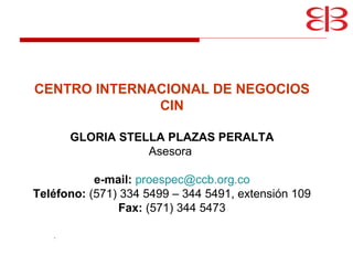  . CENTRO INTERNACIONAL DE NEGOCIOS CIN GLORIA STELLA PLAZAS PERALTA Asesora  e-mail:   [email_address] Teléfono:  (571) 334 5499 – 344 5491, extensión 109 Fax:  (571) 344 5473 
