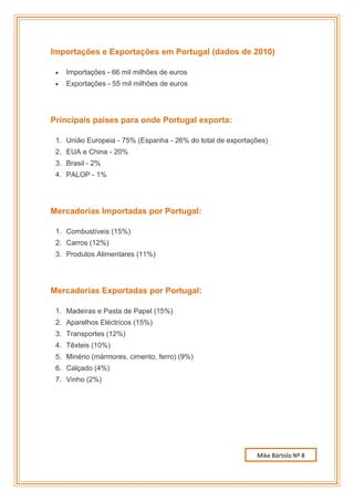Importações e Exportações em Portugal (dados de 2010)

    Importações - 66 mil milhões de euros
    Exportações - 55 mil milhões de euros




Principais países para onde Portugal exporta:

 1. União Europeia - 75% (Espanha - 26% do total de exportações)
 2. EUA e China - 20%
 3. Brasil - 2%
 4. PALOP - 1%




Mercadorias Importadas por Portugal:

 1. Combustíveis (15%)
 2. Carros (12%)
 3. Produtos Alimentares (11%)




Mercadorias Exportadas por Portugal:

 1. Madeiras e Pasta de Papel (15%)
 2. Aparelhos Eléctricos (15%)
 3. Transportes (12%)
 4. Têxteis (10%)
 5. Minério (mármores, cimento, ferro) (9%)
 6. Calçado (4%)
 7. Vinho (2%)




                                                            Mike Bártolo Nº 8
 