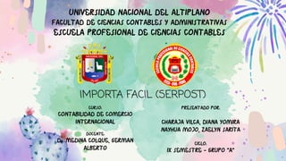 UNIVERSIDAD NACIONAL DEL ALTIPLANO
FACULTAD DE CIENCIAS CONTABLES Y ADMINISTRATIVAS
ESCUELA PROFESIONAL DE CIENCIAS CONTABLES
CURSO:
CONTABILIDAD DE COMERCIO
INTERNACIONAL
DOCENTE:
Dr. MEDINA COLQUE, GERMAN
ALBERTO
PRESENTADO POR:
CHARAJA VILCA, DIANA YOMIRA
NAYHUA MOJO, ZAELYN SARITA
CICLO:
IX SEMESTRE - GRUPO “A”
IMPORTA FACIL (SERPOST)
 