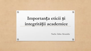 Importanța eticii și
integrității academice
Nache Adina Alexandra
 