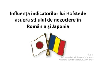 Influenţa indicatorilor lui Hofstede
asupra stilului de negociere în
România şi Japonia
Autori:
Georgiana-Gabriela Simion, CAEN, anul I
Alexandru-Dumitru Iacoban, AAMM, anul I
 