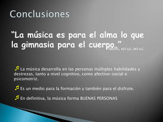 “La música es para el alma lo que
la gimnasia para el cuerpo.”
                        Platón,                       427 a.C. 347 a.C.




La música desarrolla en las personas múltiples habilidades y
destrezas, tanto a nivel cognitivo, como afectivo-social o
psicomotriz.

Es un medio para la formación y también para el disfrute.
En definitiva, la música forma BUENAS PERSONAS
 