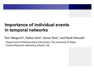 Importance of individual events
in temporal networks
Taro Takaguchi1, Nobuo Sato2, Kazuo Yano2, and Naoki Masuda1
1 Department  of Mathematical Informatics, The University of Tokyo
2 Central Research Laboratory, Hitachi, Ltd.
 