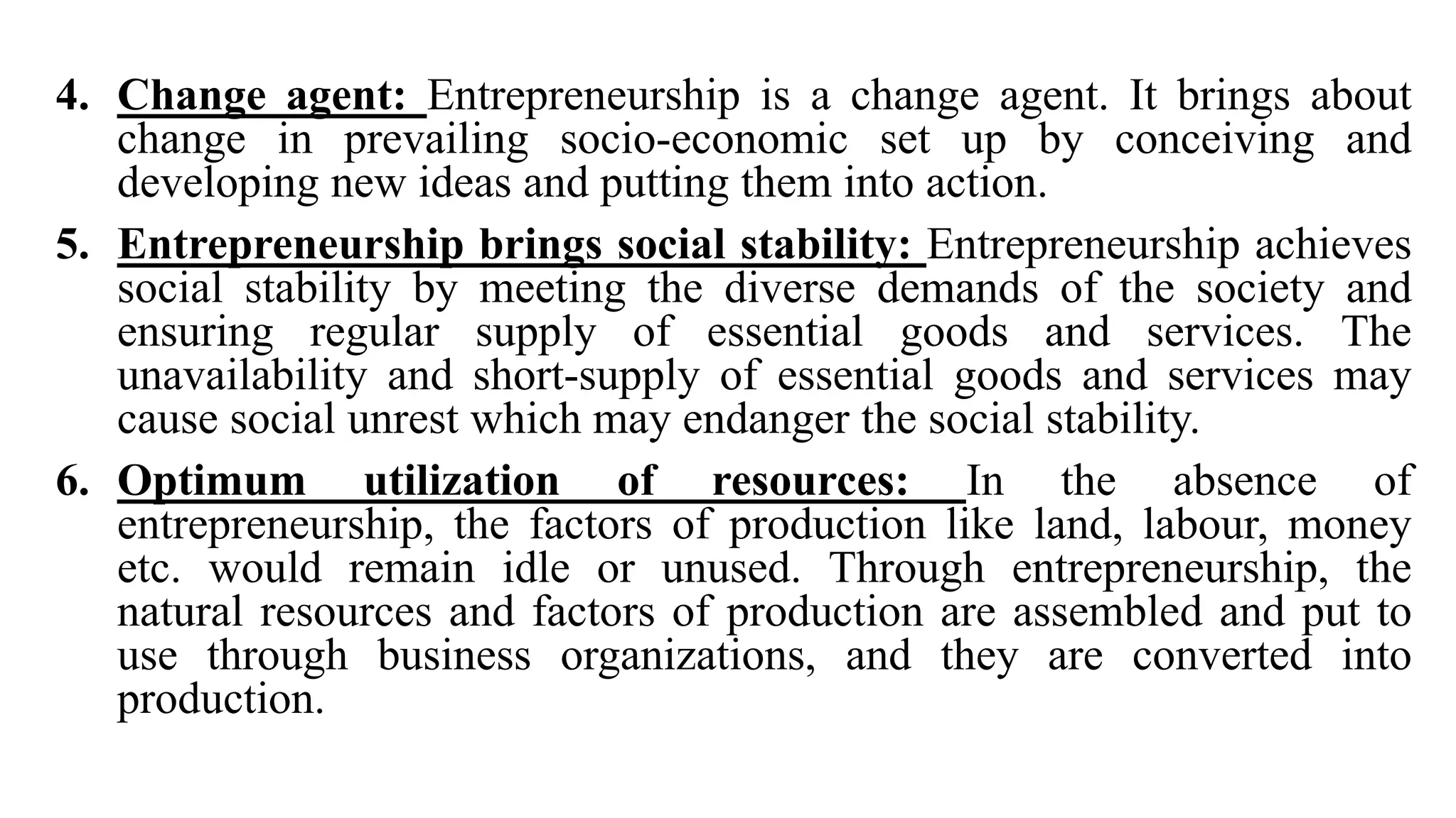4. Change agent: Entrepreneurship is a change agent. It brings about
change in prevailing socio-economic set up by conceiving and
developing new ideas and putting them into action.
5. Entrepreneurship brings social stability: Entrepreneurship achieves
social stability by meeting the diverse demands of the society and
ensuring regular supply of essential goods and services. The
unavailability and short-supply of essential goods and services may
cause social unrest which may endanger the social stability.
6. Optimum utilization of resources: In the absence of
entrepreneurship, the factors of production like land, labour, money
etc. would remain idle or unused. Through entrepreneurship, the
natural resources and factors of production are assembled and put to
use through business organizations, and they are converted into
production.
 