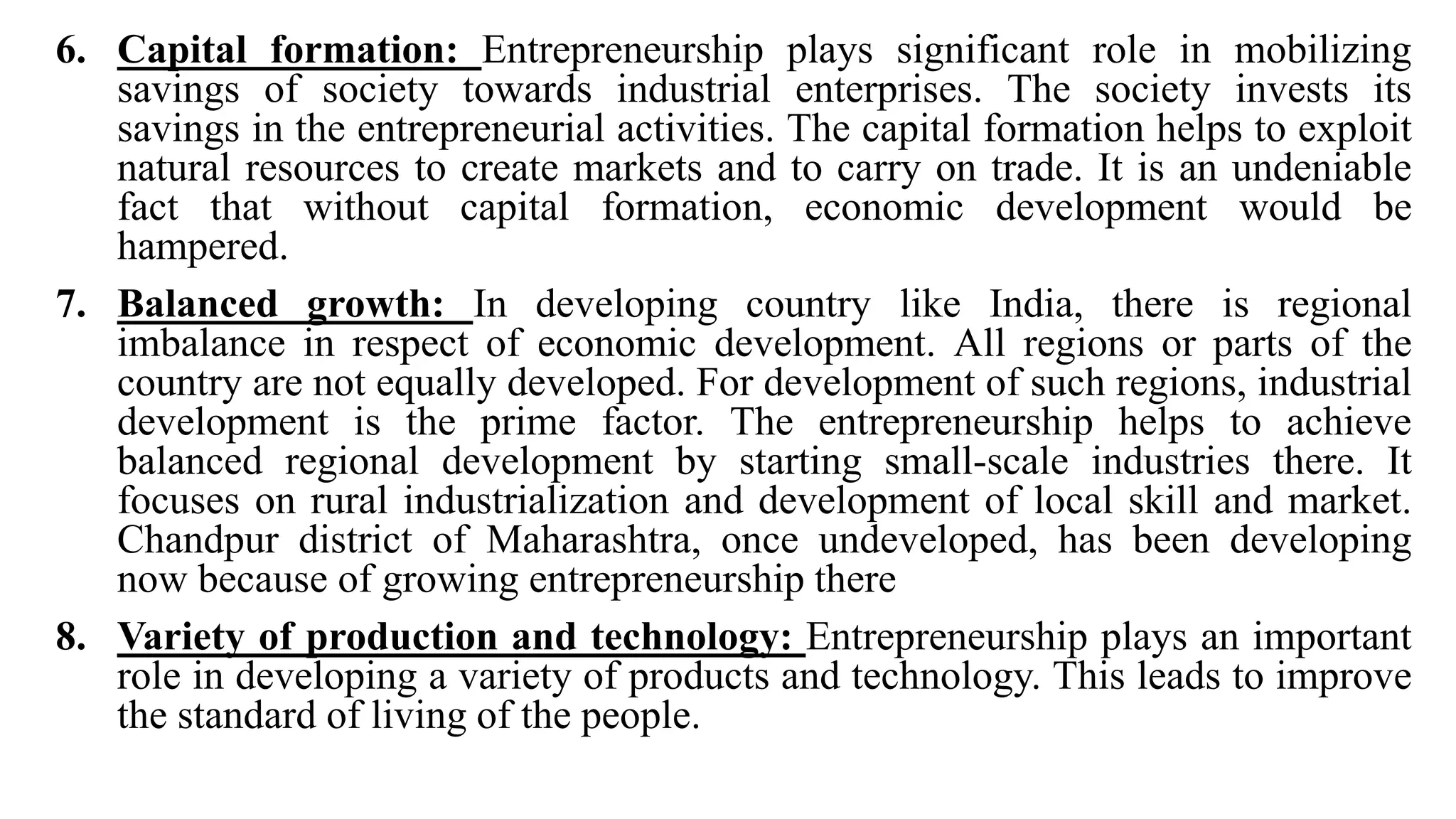 6. Capital formation: Entrepreneurship plays significant role in mobilizing
savings of society towards industrial enterprises. The society invests its
savings in the entrepreneurial activities. The capital formation helps to exploit
natural resources to create markets and to carry on trade. It is an undeniable
fact that without capital formation, economic development would be
hampered.
7. Balanced growth: In developing country like India, there is regional
imbalance in respect of economic development. All regions or parts of the
country are not equally developed. For development of such regions, industrial
development is the prime factor. The entrepreneurship helps to achieve
balanced regional development by starting small-scale industries there. It
focuses on rural industrialization and development of local skill and market.
Chandpur district of Maharashtra, once undeveloped, has been developing
now because of growing entrepreneurship there
8. Variety of production and technology: Entrepreneurship plays an important
role in developing a variety of products and technology. This leads to improve
the standard of living of the people.
 