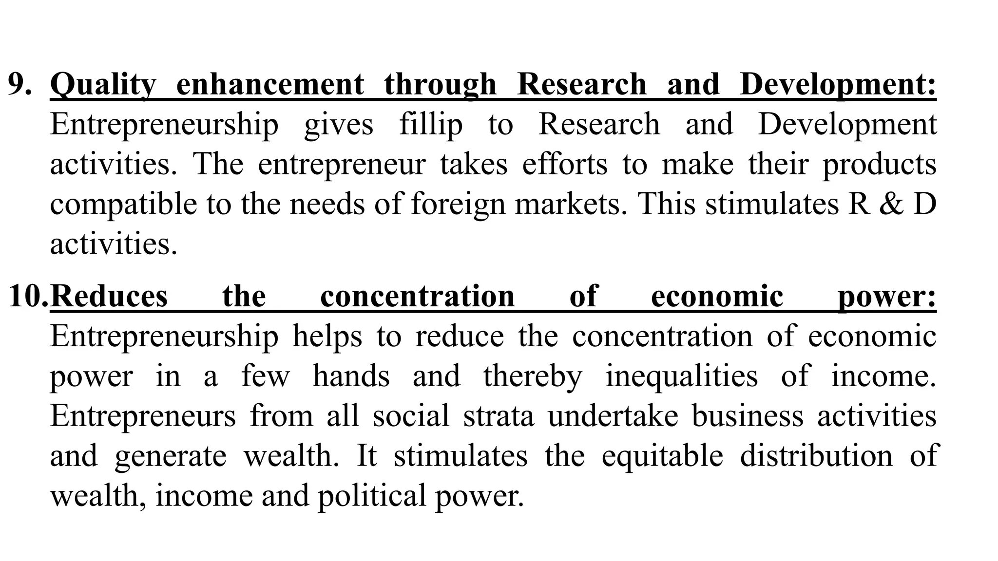9. Quality enhancement through Research and Development:
Entrepreneurship gives fillip to Research and Development
activities. The entrepreneur takes efforts to make their products
compatible to the needs of foreign markets. This stimulates R & D
activities.
10.Reduces the concentration of economic power:
Entrepreneurship helps to reduce the concentration of economic
power in a few hands and thereby inequalities of income.
Entrepreneurs from all social strata undertake business activities
and generate wealth. It stimulates the equitable distribution of
wealth, income and political power.
 
