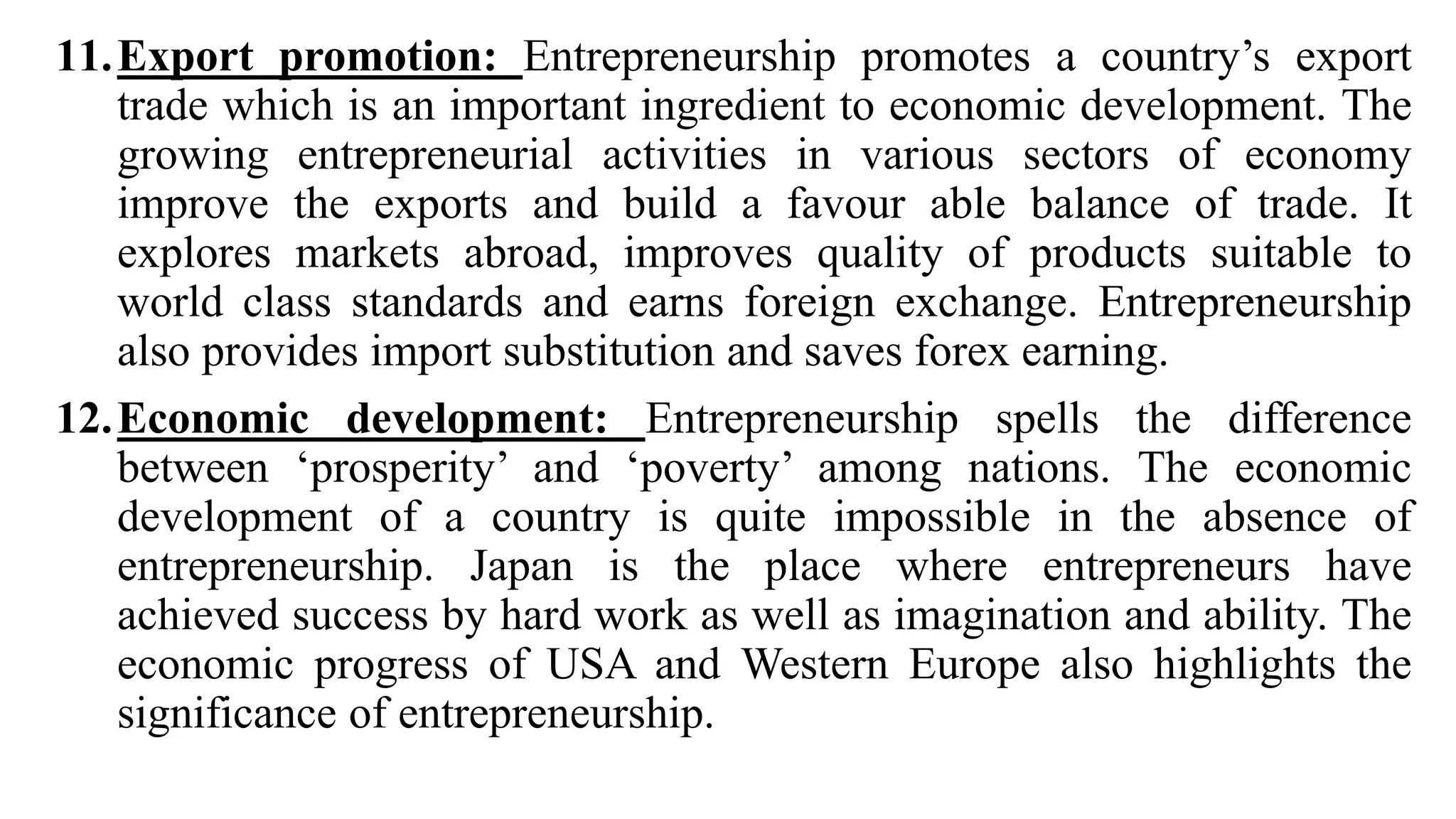 11.Export promotion: Entrepreneurship promotes a country’s export
trade which is an important ingredient to economic development. The
growing entrepreneurial activities in various sectors of economy
improve the exports and build a favour able balance of trade. It
explores markets abroad, improves quality of products suitable to
world class standards and earns foreign exchange. Entrepreneurship
also provides import substitution and saves forex earning.
12.Economic development: Entrepreneurship spells the difference
between ‘prosperity’ and ‘poverty’ among nations. The economic
development of a country is quite impossible in the absence of
entrepreneurship. Japan is the place where entrepreneurs have
achieved success by hard work as well as imagination and ability. The
economic progress of USA and Western Europe also highlights the
significance of entrepreneurship.
 