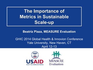 The Importance of
Metrics in Sustainable
Scale-up
Beatriz Plaza, MEASURE Evaluation
GHIC 2014 Global Health & Innovion Conference
Yale University, New Haven, CT
April 12-13
 