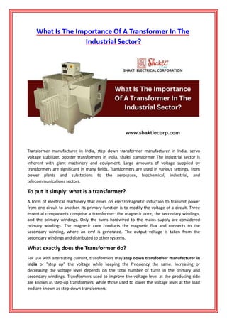What Is The Importance Of A Transformer In The
Industrial Sector?
Transformer manufacturer in India, step down transformer manufacturer in India, servo
voltage stabilizer, booster transformers in India, shakti transformer The industrial sector is
inherent with giant machinery and equipment. Large amounts of voltage supplied by
transformers are significant in many fields. Transformers are used in various settings, from
power plants and substations to the aerospace, biochemical, industrial, and
telecommunications sectors.
To put it simply: what is a transformer?
A form of electrical machinery that relies on electromagnetic induction to transmit power
from one circuit to another. Its primary function is to modify the voltage of a circuit. Three
essential components comprise a transformer: the magnetic core, the secondary windings,
and the primary windings. Only the turns hardwired to the mains supply are considered
primary windings. The magnetic core conducts the magnetic flux and connects to the
secondary winding, where an emf is generated. The output voltage is taken from the
secondary windings and distributed to other systems.
What exactly does the Transformer do?
For use with alternating current, transformers may step down transformer manufacturer in
India or "step up" the voltage while keeping the frequency the same. Increasing or
decreasing the voltage level depends on the total number of turns in the primary and
secondary windings. Transformers used to improve the voltage level at the producing side
are known as step-up transformers, while those used to lower the voltage level at the load
end are known as step-down transformers.
 