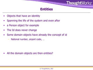Entities Objects that have an identity Spanning the life of the system and even after a Person object for example The Id does never change Some domain objects have already the concept of id  National number, airport code, … All the domain objects are then entities? 