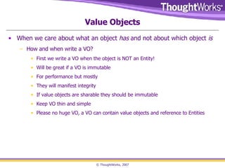 Value Objects When we care about what an object  has  and not about which object  is How and when write a VO? First we write a VO when the object is NOT an Entity! Will be great if a VO is immutable For performance but mostly They will manifest integrity If value objects are sharable they should be immutable Keep VO thin and simple Please no huge VO, a VO can contain value objects and reference to Entities 