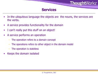 Services In the ubiquitous language the objects are  the nouns, the services are the verbs.  A service provides functionality for the domain I can’t really put this stuff on an object! A service performs an operation The operation refers to a domain concept The operations refers to other object in the domain model The operation is stateless Keeps the domain isolated 
