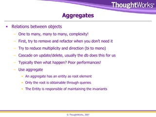 Aggregates Relations between objects One to many, many to many, complexity! First, try to remove and refactor when you don’t need it Try to reduce multiplicity and direction (bi to mono) Cascade on update/delete, usually the db does this for us Typically then what happen? Poor performances! Use aggregate An aggregate has an entity as root element Only the root is obtainable through queries The Entity is responsible of maintaining the invariants 