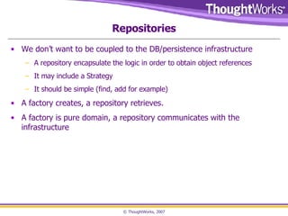 Repositories We don’t want to be coupled to the DB/persistence infrastructure A repository encapsulate the logic in order to obtain object references It may include a Strategy It should be simple (find, add for example) A factory creates, a repository retrieves.  A factory is pure domain, a repository communicates with the infrastructure 