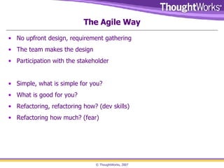 The Agile Way No upfront design, requirement gathering The team makes the design Participation with the stakeholder Simple, what is simple for you? What is good for you? Refactoring, refactoring how? (dev skills) Refactoring how much? (fear) 