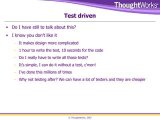 Test driven Do I have still to talk about this? I know you don’t like it It makes design more complicated 1 hour to write the test, 10 seconds for the code Do I really have to write all those tests? It’s simple, I can do it without a test, c’mon! I’ve done this millions of times Why not testing after? We can have a lot of testers and they are cheaper 