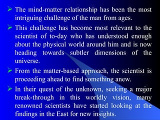  The mind-matter relationship has been the most
intriguing challenge of the man from ages.
 This challenge has become most relevant to the
scientist of to-day who has understood enough
about the physical world around him and is now
heading towards subtler dimensions of the
universe.
 From the matter-based approach, the scientist is
proceeding ahead to find something anew.
 In their quest of the unknown, seeking a major
break-through in this worldly vision, many
renowned scientists have started looking at the
findings in the East for new insights.
 
