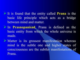  It is found that the entity called Prana is the
basic life principle which acts as a bridge
between mind and matter.
 In Prasnopanisad, Prana is defined as the
basic entity from which the whole universe is
made.
 Matter is its grossest manifestation whereas
mind is the subtle one and higher states of
consciousness are the subtler manifestations of
Prana.
 