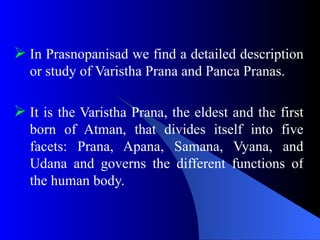  In Prasnopanisad we find a detailed description
or study of Varistha Prana and Panca Pranas.
 It is the Varistha Prana, the eldest and the first
born of Atman, that divides itself into five
facets: Prana, Apana, Samana, Vyana, and
Udana and governs the different functions of
the human body.
 