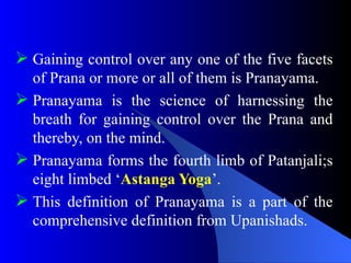  Gaining control over any one of the five facets
of Prana or more or all of them is Pranayama.
 Pranayama is the science of harnessing the
breath for gaining control over the Prana and
thereby, on the mind.
 Pranayama forms the fourth limb of Patanjali;s
eight limbed ‘Astanga Yoga’.
 This definition of Pranayama is a part of the
comprehensive definition from Upanishads.
 