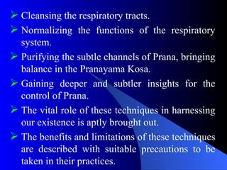  Cleansing the respiratory tracts.
 Normalizing the functions of the respiratory
system.
 Purifying the subtle channels of Prana, bringing
balance in the Pranayama Kosa.
 Gaining deeper and subtler insights for the
control of Prana.
 The vital role of these techniques in harnessing
our existence is aptly brought out.
 The benefits and limitations of these techniques
are described with suitable precautions to be
taken in their practices.
 