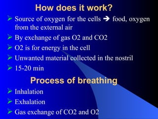 How does it work?
 Source of oxygen for the cells  food, oxygen
from the external air
 By exchange of gas O2 and CO2
 O2 is for energy in the cell
 Unwanted material collected in the nostril
 15-20 min
Process of breathing
 Inhalation
 Exhalation
 Gas exchange of CO2 and O2
 
