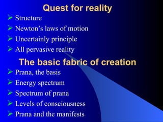 Quest for reality
 Structure
 Newton’s laws of motion
 Uncertainly principle
 All pervasive reality
The basic fabric of creation
 Prana, the basis
 Energy spectrum
 Spectrum of prana
 Levels of consciousness
 Prana and the manifests
 