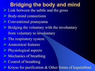 Bridging the body and mind
 Link between the subtle and the gross
 Body-mind connections
 Conventional pranayama
 Bridging the voluntary with the involuntary
from voluntary to involuntary
 The respiratory system
 Anatomical features
 Physiological aspects
 Mechanics of breathing
 Control of breathing
 Kriyas for purification & Other forms of kapalabhati
 