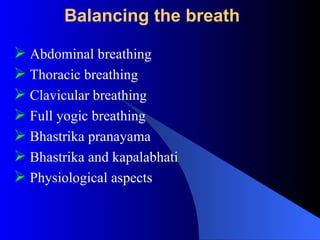 Balancing the breath
 Abdominal breathing
 Thoracic breathing
 Clavicular breathing
 Full yogic breathing
 Bhastrika pranayama
 Bhastrika and kapalabhati
 Physiological aspects
 