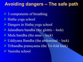 Avoiding dangers – The safe path
 3 components of breathing
 Hatha yoga school
 Dangers in Hatha yoga school
 Jalandhara bandha (the glottis – lock)
 Mula bandha (the anus – lock)
 Uddiyana Bandha (the abdominal – lock)
 Tribandha pranayama (the Tri-fold lock)
 Vasistha school
 
