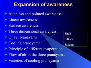 Expansion of awareness
 Attention and pointed awareness
 Linear awareness
 Surface awareness
 Three dimensional awareness
 Ujjayi pranayama
 Cooling pranayama
 Principle of different evaporation
 Flow of air in the three pranayama
 Varieties of cooling pranayama
Sitali
Sitkari
Sadanta
 