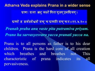Atharva Veda explains Prana in a wider sense
Pranah praha anu vaste pita putramiva priyam.
Prano ha sarvasyesvaro yacca pranati yacca na.
Prana is to all persons as father is to his dear
children. Prana is the hard core of all creation
which breathes and breathes not. This
characteristic of prana indicates its all
pervasiveness.
 