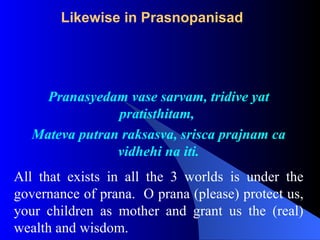 Likewise in Prasnopanisad
Pranasyedam vase sarvam, tridive yat
pratisthitam,
Mateva putran raksasva, srisca prajnam ca
vidhehi na iti.
All that exists in all the 3 worlds is under the
governance of prana. O prana (please) protect us,
your children as mother and grant us the (real)
wealth and wisdom.
 