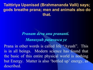 Pranam deva anu prananti.
Manusyah pasavasca ye
Prana in other words is called life “Ayush”. This
is in all beings. Modern science has found that
the basic of this entire physical world is nothing
but Energy. Matter is also ‘bottled up’ energy, as
described.
Taittiriya Upanisad (Brahmananda Valli) says;
gods breathe prana; men and animals also do
that.
 