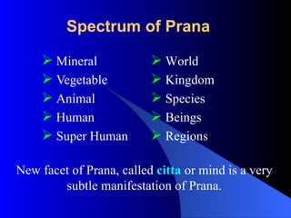 Spectrum of Prana
 Mineral
 Vegetable
 Animal
 Human
 Super Human
 World
 Kingdom
 Species
 Beings
 Regions
New facet of Prana, called citta or mind is a very
subtle manifestation of Prana.
 