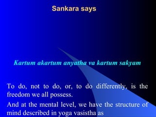 Sankara says
Kartum akartum anyatha va kartum sakyam
To do, not to do, or, to do differently, is the
freedom we all possess.
And at the mental level, we have the structure of
mind described in yoga vasistha as
 