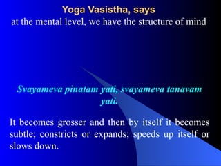 Yoga Vasistha, says
at the mental level, we have the structure of mind
Svayameva pinatam yati, svayameva tanavam
yati.
It becomes grosser and then by itself it becomes
subtle; constricts or expands; speeds up itself or
slows down.
 