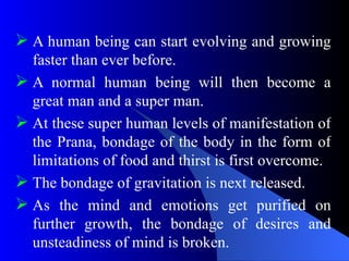  A human being can start evolving and growing
faster than ever before.
 A normal human being will then become a
great man and a super man.
 At these super human levels of manifestation of
the Prana, bondage of the body in the form of
limitations of food and thirst is first overcome.
 The bondage of gravitation is next released.
 As the mind and emotions get purified on
further growth, the bondage of desires and
unsteadiness of mind is broken.
 
