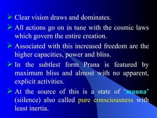  Clear vision draws and dominates.
 All actions go on in tune with the cosmic laws
which govern the entire creation.
 Associated with this increased freedom are the
higher capacities, power and bliss.
 In the subtlest form Prana is featured by
maximum bliss and almost with no apparent,
explicit activities.
 At the source of this is a state of ‘mauna’
(siilence) also called pure consciousness with
least inertia.
 