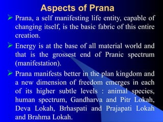 Aspects of Prana
 Prana, a self manifesting life entity, capable of
changing itself, is the basic fabric of this entire
creation.
 Energy is at the base of all material world and
that is the grossest end of Pranic spectrum
(manifestation).
 Prana manifests better in the plan kingdom and
a new dimension of freedom emerges in each
of its higher subtle levels : animal species,
human spectrum, Gandharva and Pitr Lokah,
Deva Lokah, Brhaspati and Prajapati Lokah
and Brahma Lokah.
 