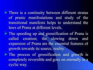  There is a continuity between different stratas
of pranic manifestations and study of the
transitional manifests helps to understand the
laws of Prana at different levels.
 The speeding up and grossification of Prana is
called creation; the slowing down and
expansion of Prana are the essential features of
growth towards its source, reality.
 The process of grossification and growth is
completely reversible and goes on eternally in a
cyclic way.
 